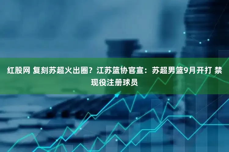 红股网 复刻苏超火出圈？江苏篮协官宣：苏超男篮9月开打 禁现役注册球员