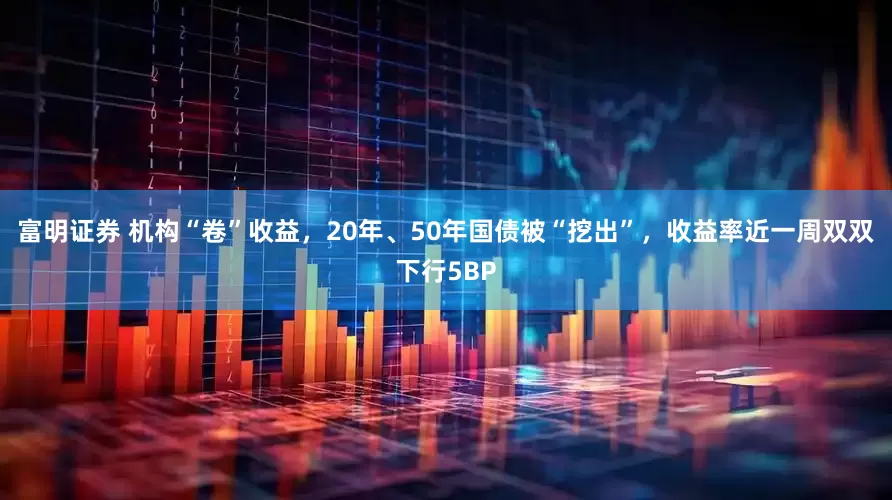 富明证券 机构“卷”收益，20年、50年国债被“挖出”，收益率近一周双双下行5BP