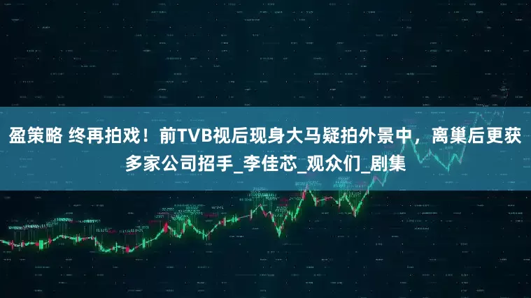 盈策略 终再拍戏！前TVB视后现身大马疑拍外景中，离巢后更获多家公司招手_李佳芯_观众们_剧集