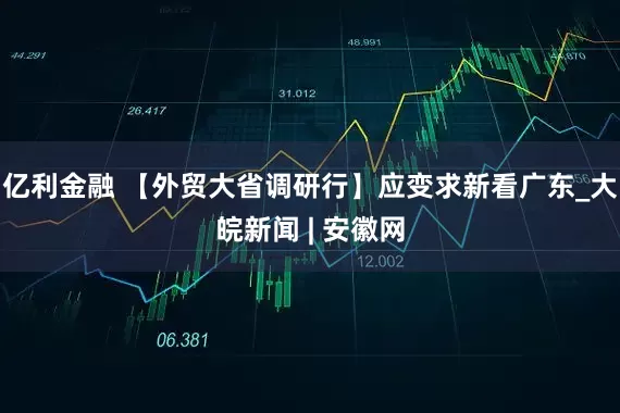 亿利金融 【外贸大省调研行】应变求新看广东_大皖新闻 | 安徽网
