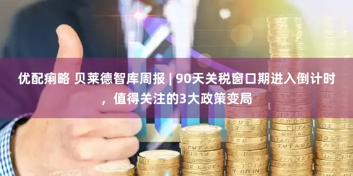 优配痢略 贝莱德智库周报 | 90天关税窗口期进入倒计时，值得关注的3大政策变局