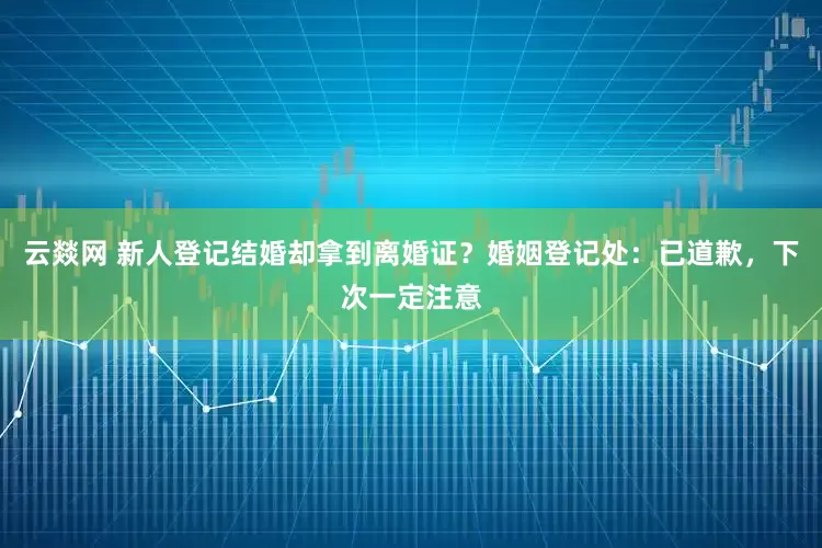 云燚网 新人登记结婚却拿到离婚证？婚姻登记处：已道歉，下次一定注意