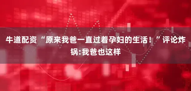 牛道配资 “原来我爸一直过着孕妇的生活！”评论炸锅:我爸也这样