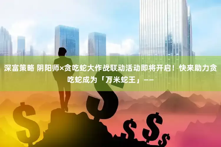 深富策略 阴阳师×贪吃蛇大作战联动活动即将开启！快来助力贪吃蛇成为「万米蛇王」——