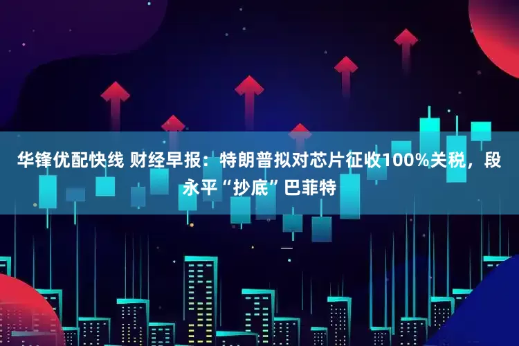 华锋优配快线 财经早报：特朗普拟对芯片征收100%关税，段永平“抄底”巴菲特
