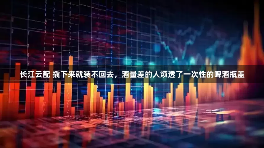 长江云配 撬下来就装不回去，酒量差的人烦透了一次性的啤酒瓶盖