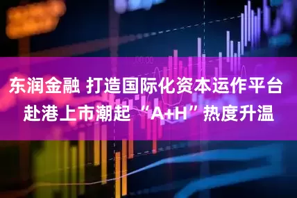 东润金融 打造国际化资本运作平台 赴港上市潮起 “A+H”热度升温