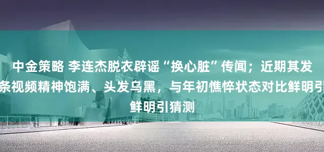 中金策略 李连杰脱衣辟谣“换心脏”传闻；近期其发布多条视频精神饱满、头发乌黑，与年初憔悴状态对比鲜明引猜测