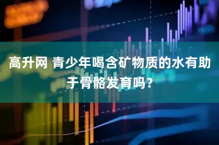 高升网 青少年喝含矿物质的水有助于骨骼发育吗？