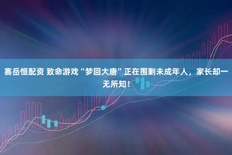 赛岳恒配资 致命游戏“梦回大唐”正在围剿未成年人，家长却一无所知！