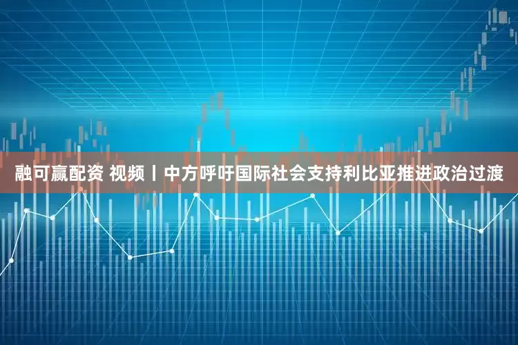 融可赢配资 视频丨中方呼吁国际社会支持利比亚推进政治过渡