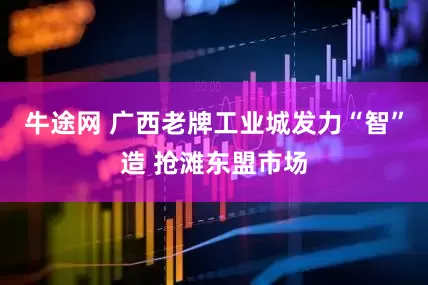 牛途网 广西老牌工业城发力“智”造 抢滩东盟市场