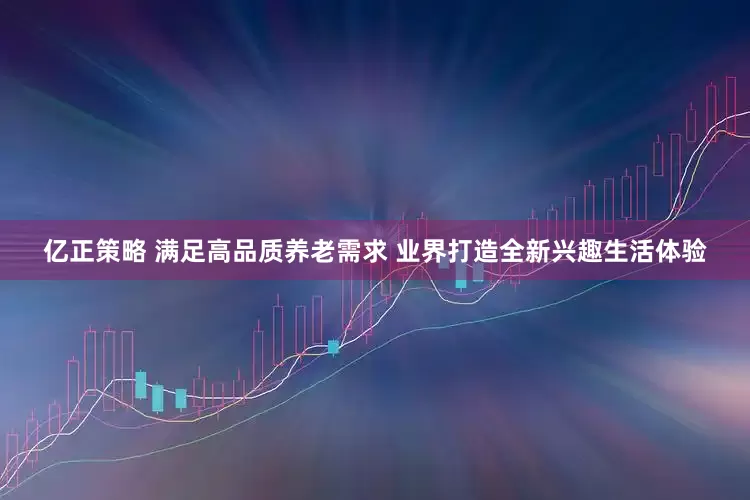 亿正策略 满足高品质养老需求 业界打造全新兴趣生活体验