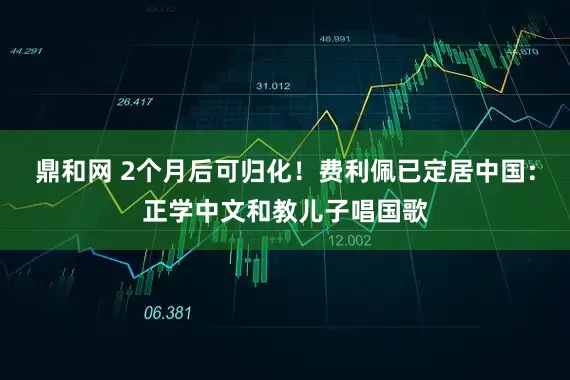 鼎和网 2个月后可归化！费利佩已定居中国：正学中文和教儿子唱国歌