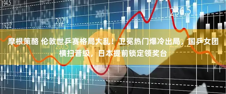 摩根策酪 伦敦世乒赛格局大乱！卫冕热门爆冷出局，国乒女团横扫晋级，日本提前锁定领奖台